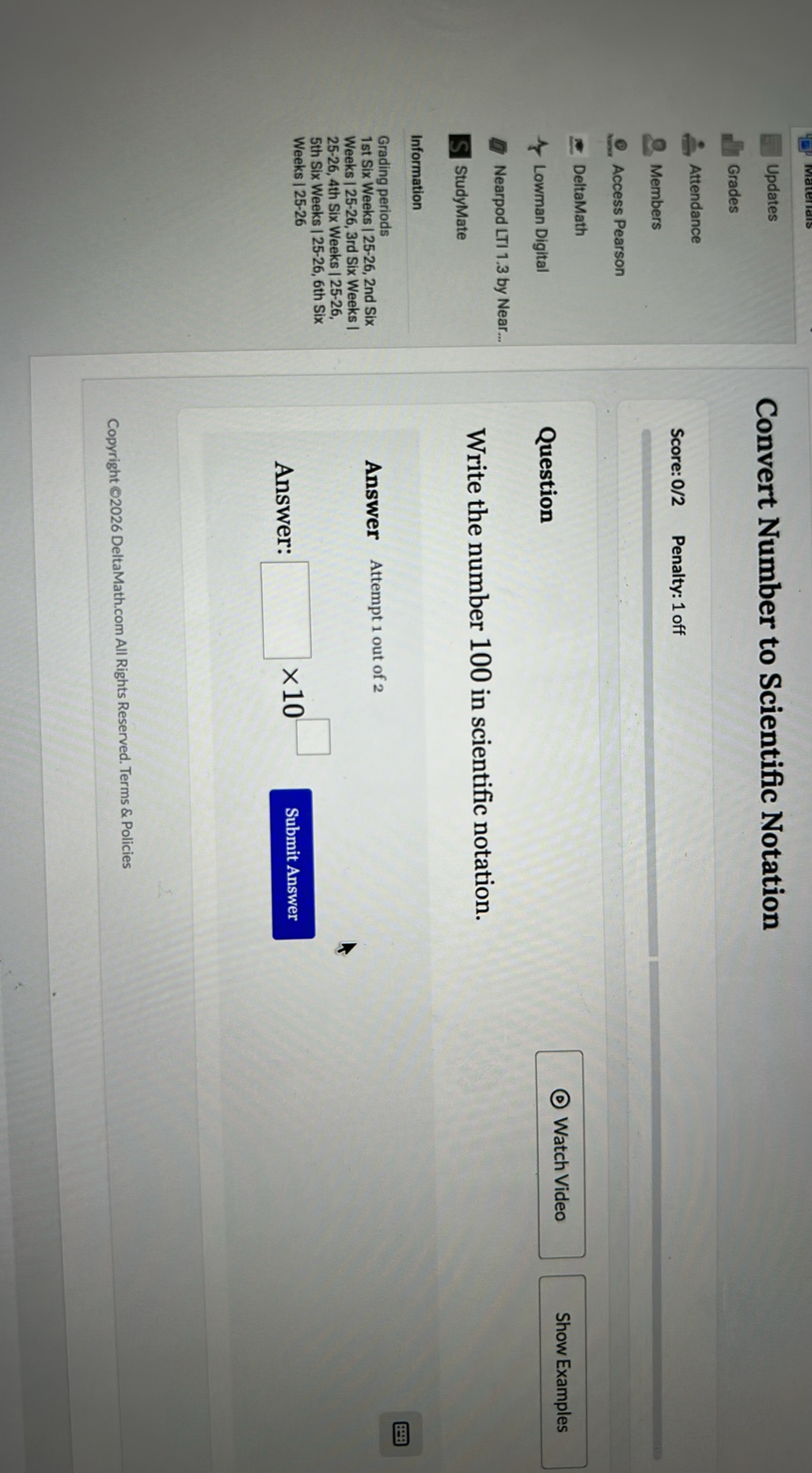 Materiais

Updates
Grades
Attendance
Members
Access Pearson
DeltaMath
Lowman Digital
Nearpod LTI 1.3 by Near...
StudyMate
Information
Grading periods
1st Six Weeks | 25-26, 2nd Six Weeks | 25-26, 3rd Six Weeks | 25-26, 4th Six Weeks | 25-26, 5th Six Weeks | 25-26, 6th Six Weeks|25-26

Convert Number to Scientific Notation

Score: 0/2 Penalty: 1 off

Question
Watch Video
Show Examples

Write the number 100 in scientific notation.

Answer Attempt 1 out of 2

Answer: ? × 10 ? Submit Answer

Copyright ©2026 DeltaMath.com All Rights Reserved. Terms & Policies