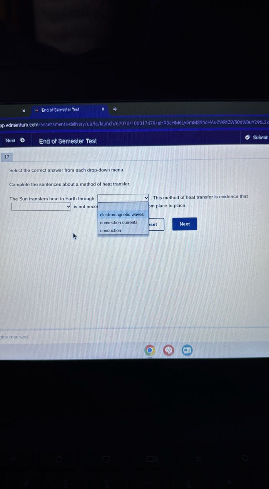 End of Semester Test
pp.edmentum.com/assessments-delvery/ua/la/launch/67070/100017479/aHR0CHM6Ly9mMS5hcHAUZWR:ZW500WMOU/29tL2*
Next
End of Semester Test
Sufmit
17

Select the correct answer from each drop-down menu.

Complete the sentences about a method of heat transfer.

The Sun transfers heat to Earth through This method of heat transfer is evidence that
□ is not nece
□ om place to place.
electromagnetic waves
convection currents set
Next
conduction
ghts reseryed.