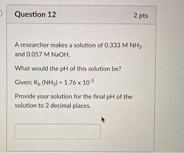 Question 12
2 pts

A researcher makes a solution of 0.333 MNH3 and 0.057 M NaOH .

What would the pH of this solution be?
Given: Kb(NH3)=1.76 × 10^-5
Provide your solution for the final pH of the solution to 2 decimal places.
□