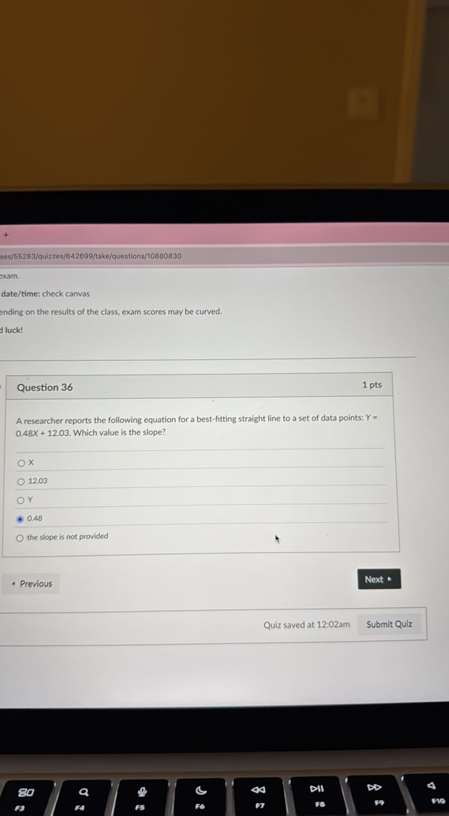ses/55283/quizzes/642699/take/questions/10880830
exam.
date/time: check canvas
ending on the results of the class, exam scores may be curved.
duck!

Question 36
1 pts

A researcher reports the following equation for a best-fitting straight line to a set of data points: Y= 0.48 X+12.03. Which value is the slope?
X
12.03
Y
0.48
the slope is not provided
Previous
Next
Quiz saved at 12:02am
Submit Quiz