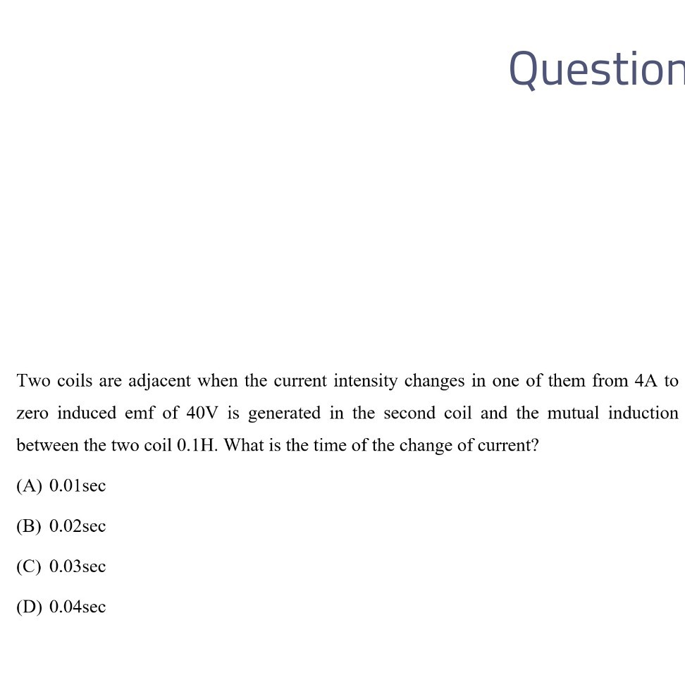 Question

Two coils are adjacent when the current intensity changes in one of them from 4A to zero induced emf of 40 V is generated in the second coil and the mutual induction between the two coil 0.1 H . What is the time of the change of current?
(A) 0.01 sec
(B) 0.02 sec
(C) 0.03 sec
(D) 0.04 sec