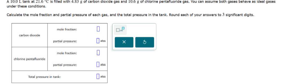 A 10.0 L tank at 21.6^∘C is filled with 4.83 g of carbon dioxide gas and 10.6 g of chlorine pentafluoride gas. You can assume both gases behave as ideal gases under these conditions.

Calculate the mole fraction and partial pressure of each gas, and the total pressure in the tank. Round each of your answers to 3 significant digits.

carbon dioxide     mole fraction:     □ 

partial pressure:     □atm 

chlorine pentafluoride     mole fraction: 

    partial pressure:     □atm 

Total pressure in tank:     □atm 

