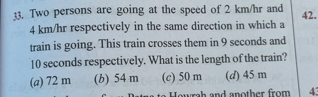 33. Two persons are going at the speed of 2  km / hr and 4  km / hr respectively in the same direction in which a train is going. This train crosses them in 9 seconds and 10 seconds respectively. What is the length of the train?
(a) 72 m
(b) 54 m
(c) 50 m
(d) 45 m