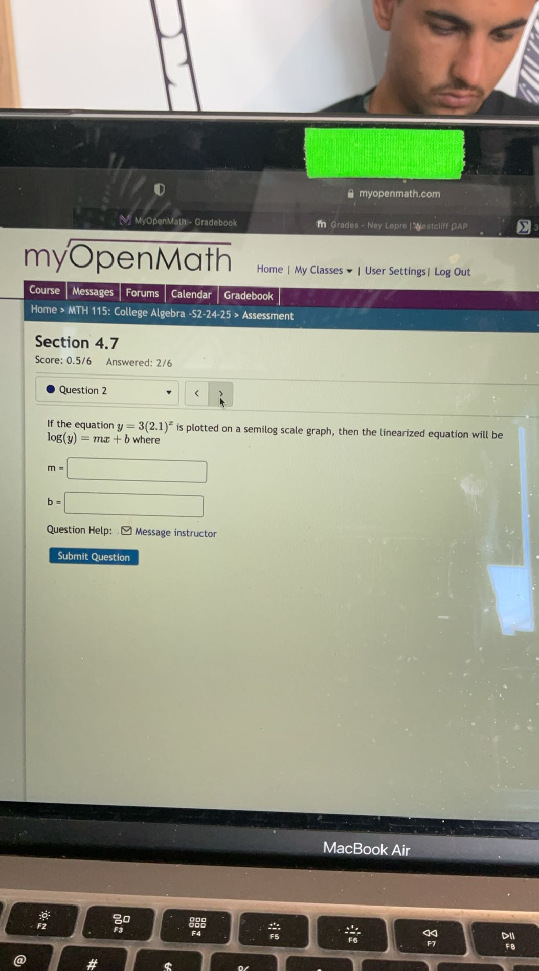 Y
□
0 myopenmath.com
MyOpenMath - Gradebook
Grados - Ney Lopre IWesteliff GAP
myOpenMath
 Course
Messages
Forums
Calendar
Gradebook
Home | My Classes - | User Settings | Log Out

Home > MTH 115: College Algebra -S2-24-25 > Assessment
Section 4.7
Score: 0.5 / 6 Answered: 2 / 6
Question 2

If the equation y=3(2.1)^x is plotted on a semilog scale graph, then the linearized equation will be log (y)=m x+b where

    m=□
        b=□


Question Help:
Message instructor
Submit Question
MacBook Air