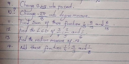 9. Change 0.45 into percent.
10.? Change -(2 π)/(3) into degree measure.
11. Find sum of these fraction, (1)/(5), (13)/(15) and (6)/(15).

12 Find the ∠ C D of (3)/(4), (2)/(5) and (1)/(6).
13 Find the radian measure of -12 .
14. Add these fraction (1)/(4), (2)/(3) and (1)/(8)