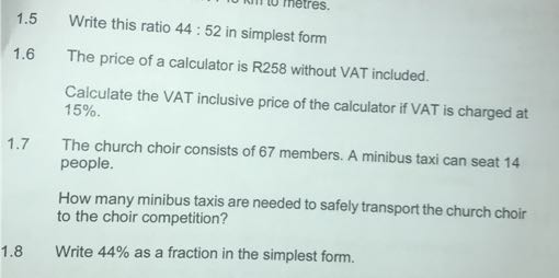 1.5 Write this ratio 44: 52 in simplest form
1.6 The price of a calculator is R258 without VAT included.

Calculate the VAT inclusive price of the calculator if VAT is charged at 15%.
1.7 The church choir consists of 67 members. A minibus taxi can seat 14 people.

How many minibus taxis are needed to safely transport the church choir to the choir competition?
1.8 Write 44 % as a fraction in the simplest form.