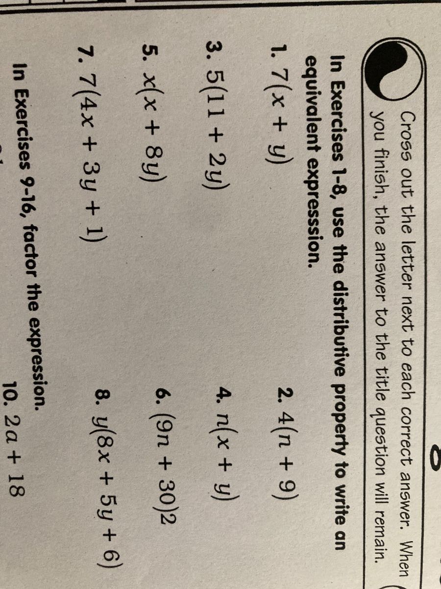 Cross out the letter next to each correct answer. When you finish, the answer to the title question will remain.

In Exercises 1-8, use the distributive property to write an equivalent expresssion.
1. 7(x+y)
2. 4(n+9)
3. 5(11+2 y)
4. n(x+y)
5. x(x+8 y)
6. (9 n+30) 2
7. 7(4 x+3 y+1)
8. y(8 x+5 y+6)

In Exercises 9-16, factor the expression.
10. 2 a+18
