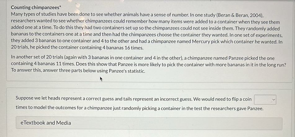 Counting chimpanzees*
Many types of studies have been done to see whether animals have a sense of number. In one study (Beran & Beran, 2004), researchers wanted to see whether chimpanzees could remember how many items were added to a container when they see them added one at a time. To do this they had two containers set up so the chimpanzees could not see inside them. They randomly added bananas to the containers one at a time and then had the chimpanzees choose the container they wanted. In one set of experiments, they added 3 bananas to one container and 4 to the other and had a chimpanzee named Mercury pick which container he wanted. In 20 trials, he picked the container containing 4 bananas 16 times.
In another set of 20 trials (again with 3 bananas in one container and 4 in the other), a chimpanzee named Panzee picked the one containing 4 bananas 11 times. Does this show that Panzee is more likely to pick the container with more bananas in it in the long run? To answer this, answer three parts below using Panzee's statistic.

Suppose we let heads represent a correct guess and tails represent an incorrect guess. We would need to flip a coin □ times to model the outcomes for a chimpanzee just randomly picking a container in the test the researchers gave Panzee.
eTextbook and Media