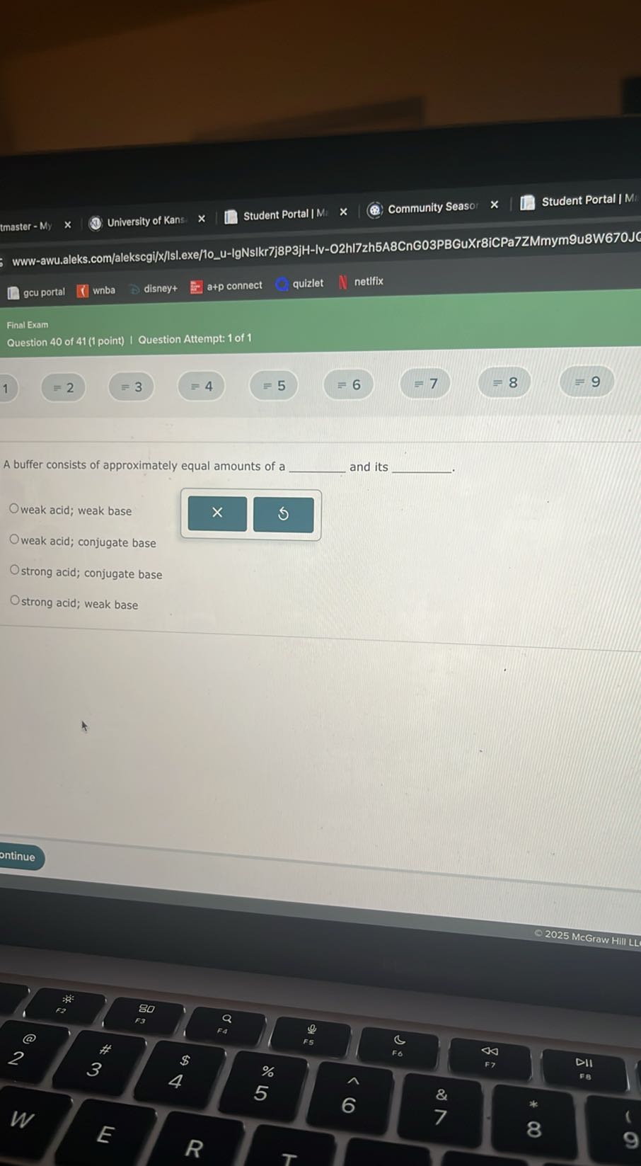 tmaster - My
University of Kans
Student Portal | M
Community Seaso
Student Portal | Mi
www-awu.aleks.com/alekscgi/x/lsl.exe/10u-lgNsikr7j8P3jH-lv-O2hl7zh5A8CnG03PBGuXr8iCPa7ZMmym9u8W670JC
gcu portal
wnba
disney+
a+p connect
quizlet
netifix
Final Exam

Question 40 of 41 (1 point) | Question Attempt: 1 of 1

1
≡ 2
=3
=4
=5
=6
=7
≡ 8
=9

A buffer consists of approximately equal amounts of a  and its  -
weak acid; weak base
weak acid; conjugate base
strong acid; conjugate base
strong acid; weak base
ontinue
© 2025 McGraw Hill LL