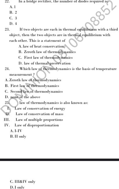 22. In a bridge rectifier, the number of diodes required is?
A. 1
B. 2
C. 3
D. 4
23. If two objects are each in thermal equilibriam with a third object, then the two objects are in thermal equilibrium with each other. This is a statement of
A. law of heat conservation/
B. Zeroth law of thermedynamics
C. First law of thermodynamics
D. law of thermal preservation
24. Which law of thermodynamics is the basis of temperature measurement ?
A. Zeroth law of thermodynamics
B. First law of thermodynamics
C. Second law, of thermodynamics
D. none of the above
25. law of thermodynamics is also known as:
I. Law of conservation of energy
U. Law of conservation of mass
III. Law of multiple proportions
IV. Law of disproportionation
A. I-IV
B. II only
C. III&IV only
D. I only