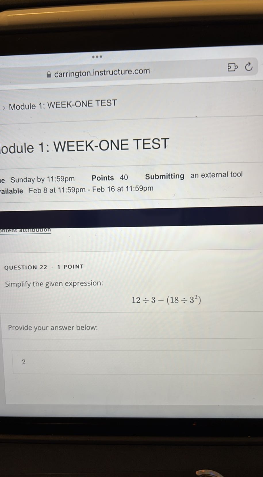 carrington.instructure.com
> Module 1: WEEK-ONE TEST
odule 1: WEEK-ONE TEST
e Sunday by 11: 59 pm
Points 40
Submitting an external tool
ailable Feb 8 at 11:59pm - Feb 16 at 11:59pm

mtentautioution

QUESTION 22 · 1 POINT
Simplify the given expression:

    12 ÷ 3-(18 ÷ 3^2)


Provide your answer below:
2