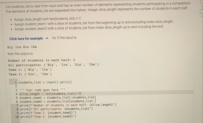 List studentslist is read from input and has an even number of elements representing students participating in a competition. The elements of studentslist are separated into halves. Integer slice length represents the number of students in each half.
- Assign slicelength with len(studentslist) // 2 .
- Assign student team1 with a slice of studentslist from the beginning up to and excluding index slicelength.
- Assign studentteam2 with a slice of studentslist from index slice length up to and including the end.

Click here for example ∧ Ex. If the input is:
Bly Ira Gio Ike
then the output is:
Number of students in each half: 2
All participants: ['Bly', 'Ira', 'Gio', 'Ike']
Team 1: ['Bly', 'Ira']
Team 2: ['Gio', 'Ike']
1 studentslist = input( ).split()
2
3 ' 3 Your code goes here
4 slicelength = len(studentslist) / / / 2
5 studentteam = = studentslist[:studentslist]
6 studentteam 2= studentslist[studentslist:]
7 print(f'Number of students in each half: {slicelength}')
8 print(f'All participants: {studentslist}')
9 print(f'Team 1: {studentteam1}')
10 print(f'Team 2: {studentteam2}')