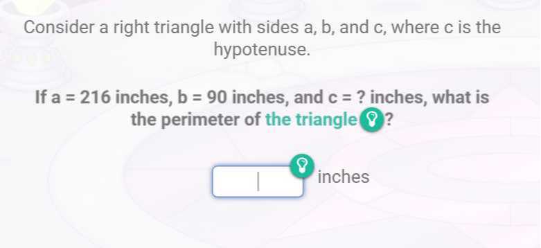 Consider a right triangle with sides a, b, and c , where c is the hypotenuse.

If a=216 inches, b=90 inches, and c= ? inches, what is the perimeter of the triangle ?
□ inches