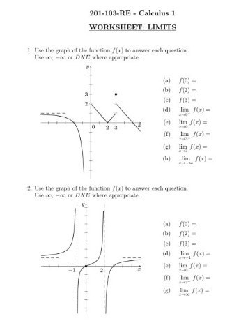 201-103-RE - Calculus 1
WORKSHEFT: LIMITS
1. Use the graph of the function f(x) to answer each question. Use ∞, -∞ or D . N E where appropriate.
(a) f(0)=
(b) f(2)=
(c) f(3)=
(d) limx → 0^- f(x)=
(e) limx → 0 f(x)=
(f) limx → 3^+ f(x)=
(g) limx → 3 f(x)=
(h) limx →-∞ f(x)=
2. Use the graph of the function f(x) to answer each question. Use ∞,-∞ or D N E where appropriate.
(a) f(0)=
(b) f(2)=
(c) f(3)=
(d) limx →-1 f(x)=
(e) limx → 0 f(x)=
(f) limx → 2^+ f(x)=
(g) limx →∞ f(x)=