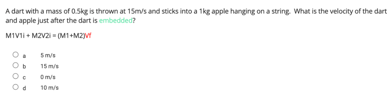A dart with a mass of 0.5 kg is thrown at 15  m / s and sticks into a 1 kg apple hanging on a string. What is the velocity of the dart and apple just after the dart is embedded?
M 1  V 1 i+M 2  V 2 i=(M 1+M 2) Vf
? a 5  m / s
? b 15  m / s
? c 0  m / s
? d 10  m / s