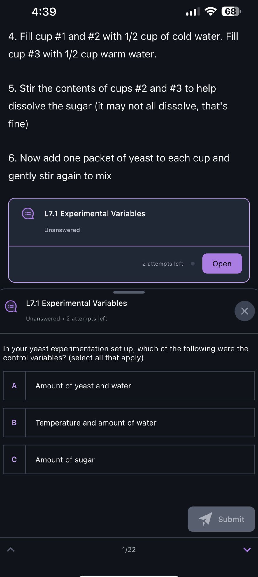 4:39
4. Fill cup #1 and #2 with 1/2 cup of cold water. Fill cup #3 with 1/2 cup warm water.
5. Stir the contents of cups #2 and #3 to help dissolve the sugar (it may not all dissolve, that's fine)
6. Now add one packet of yeast to each cup and gently stir again to mix

L7.1 Experimental Variables

Unanswered

2 attempts left
Open

L7.1 Experimental Variables
Unanswered · 2 attempts left

In your yeast experimentation set up, which of the following were the control variables? (select all that apply)

A Amount of yeast and water

B Temperature and amount of water

C Amount of sugar

Submit
1/22
