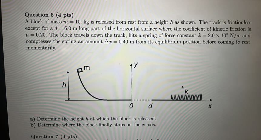 Question 6 ( 4 pts )
A block of mass m=10 . kg is released from rest from a height h as shown. The track is frictionless except for a d=6.0  m long part of the horizontal surface where the coefficient of kinetic friction is μ=0.20. The block travels down the track, hits a spring of force constant k=2.0 × 10^3 N / m and compresses the spring an amount Δ x=0.40  m from its equilibrium position before coming to rest momentarily.
a) Determine the height h at which the block is released.
b) Determine where the block finally stops on the x-axis.

Question 7 ( 4 pts )