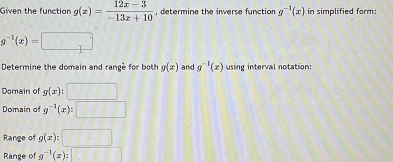 Given the function g(x)=(12 x-3)/(-13 x+10), determine the inverse function g^-1(x) in simplified form:

    g^-1(x)=

□
Determine the domain and range for both g(x) and g^-1(x) using interval notation:
Domain of g(x) : □
Domain of g^-1(x) : □
Range of g(x) : □
Range of g^-1(x) : □