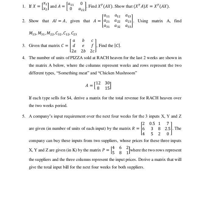 1. If X=[
    x1
     x2
] and A=[
    a11    0 
     0     a22
]. Find X^T(A X). Show that (X^T A) X=X^T(A X).
2. Show that A I=A, given that A=[
    a11    a12    a13
     a21    a22    a23
     a31    a32    a33
]. Using matrix A , find M13, M31, M22, C32, C12, C23
3. Given that matrix C=[
    a     b     c 
     d     e     f 
     2 a     2 b     2 c
], Find the |C|.
4. The number of units of PIZZA sold at RACH heaven for the last 2 weeks are shown in the matrix A below, where the columns represent weeks and rows represent the two different types, "Something meat" and "Chicken Mushroom"

    A=[
        12     30 
        
        8     15
    ]


If each type sells for $ 4, derive a matrix for the total revenue for RACH heaven over the two weeks period.
5. A company's input requirement over the next four weeks for the 3 inputs X, Y and Z are given (in number of units of each input) by the matrix R=[
    2     0.5     1     7 
     6     3     8     2.5 
     4     5     2     0
]. The company can buy these inputs from two suppliers, whose prices for these three inputs X, Y and Z are given (in K ) by the matrix P=[
    4     6     2 
     5     8     1
] where the two rows represent the suppliers and the three columns represent the input prices. Derive a matrix that will give the total input bill for the next four weeks for both suppliers.