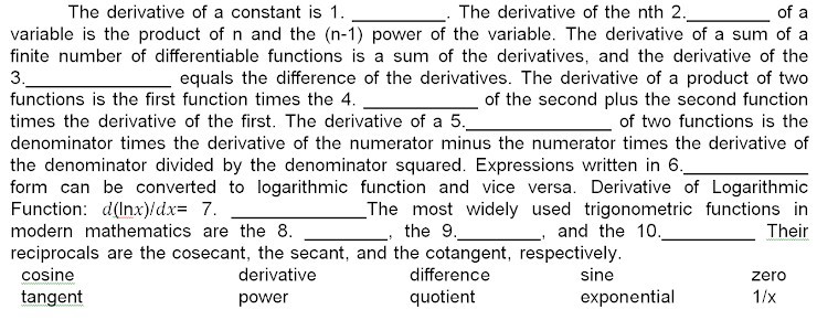 The derivative of a constant is 1 .  The derivative of the nth 2 .  of a variable is the product of n and the (n-1) power of the variable. The derivative of a sum of a finite number of differentiable functions is a sum of the derivatives, and the derivative of the 3.  equals the difference of the derivatives. The derivative of a product of two functions is the first function times the 4.  of the second plus the second function times the derivative of the first. The derivative of a 5 .  of two functions is the denominator times the derivative of the numerator minus the numerator times the derivative of the denominator divided by the denominator squared. Expressions written in 6.  form can be converted to logarithmic function and vice versa. Derivative of Logarithmic Function: d(ln x) / d x=7.  The most widely used trigonometric functions in modern mathematics are the 8 .  the 9 .  , and the 10.  Their reciprocals are the cosecant, the secant, and the cotangent, respectively.
 
cosine     derivative     difference     sine     zero 

tangent     power     quotient     exponential     1 / x
