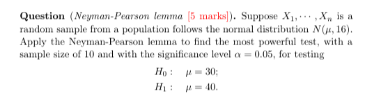 Question (Neyman-Pearson lemma [5 marks]). Suppose X1, ⋯, Xn is a random sample from a population follows the normal distribution N(μ, 16). Apply the Neyman-Pearson lemma to find the most powerful test, with a sample size of 10 and with the significance level α=0.05, for testing

    H0:      μ=30 
        
        H1:      μ=40 .
