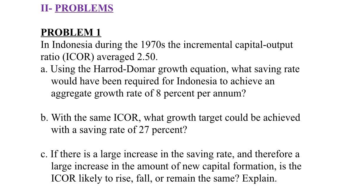 II- PROBLEMS

PROBLEM 1
In Indonesia during the 1970s the incremental capital-output ratio (ICOR) averaged 2.50 .
a. Using the Harrod-Domar growth equation, what saving rate would have been required for Indonesia to achieve an aggregate growth rate of 8 percent per annum?
b. With the same ICOR, what growth target could be achieved with a saving rate of 27 percent?
c. If there is a large increase in the saving rate, and therefore a large increase in the amount of new capital formation, is the ICOR likely to rise, fall, or remain the same? Explain.