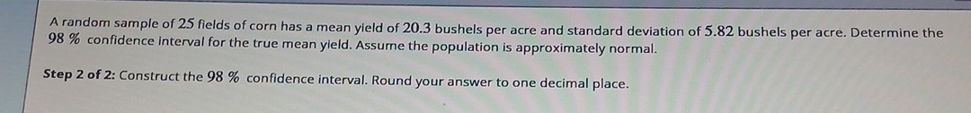 A random sample of 25 fields of corn has a mean yield of 20.3 bushels per acre and standard deviation of 5.82 bushels per acre. Determine the 98 % confidence interval for the true mean yield. Assume the population is approximately normal.
Step 2 of 2: Construct the 98 % confidence interval. Round your answer to one decimal place.