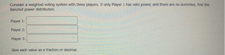Consider a weighted voting system with three players. If only Player 1 has veto power, and there are no dummies, find the Banzhof power distribution.

Player 1: □
Player 2: □
Player 3: □
Glve each value as a fraction or decimal.