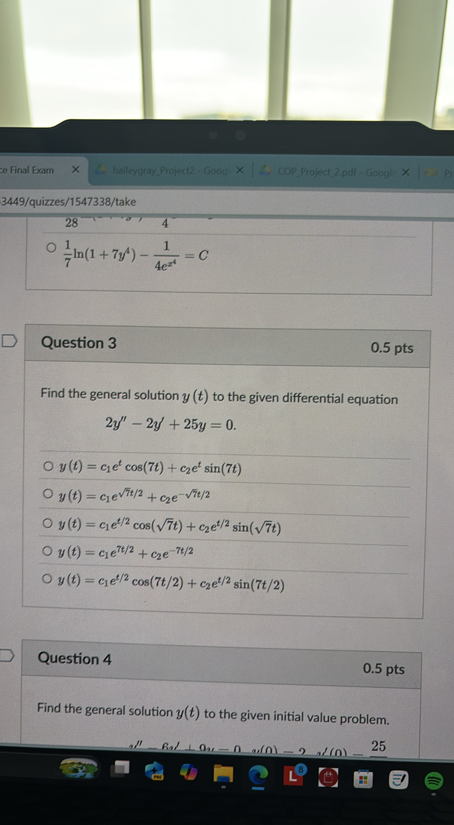 ce Final Exam
haileygray Project2 - Goog
COP Project 2 pdf - Googl
3449/quizzes/1547338/take

28
? (1)/(7)ln(1+7 y^4)-(1)/(4 e^x^4)=C

Question 3

0.5 pts

Find the general solution y(t) to the given differential equation

    2 y^''-2 y^'+25 y=0 .

? y(t)=c1 e^tcos (7 t)+c2 e^tsin (7 t)
? y(t)=c1 e^√(7) t / 2+c2 e^-√(7) t / 2
? y(t)=c1 e^t / 2cos (√(7) t)+c2 e^t / 2sin (√(7) t)
? y(t)=c1 e^7 t / 2+c2 e^-7 t / 2
? y(t)=c1 e^t / 2cos (7 t / 2)+c2 e^t / 2sin (7 t / 2)

Question 4

0.5 pts

Find the general solution y(t) to the given initial value problem.