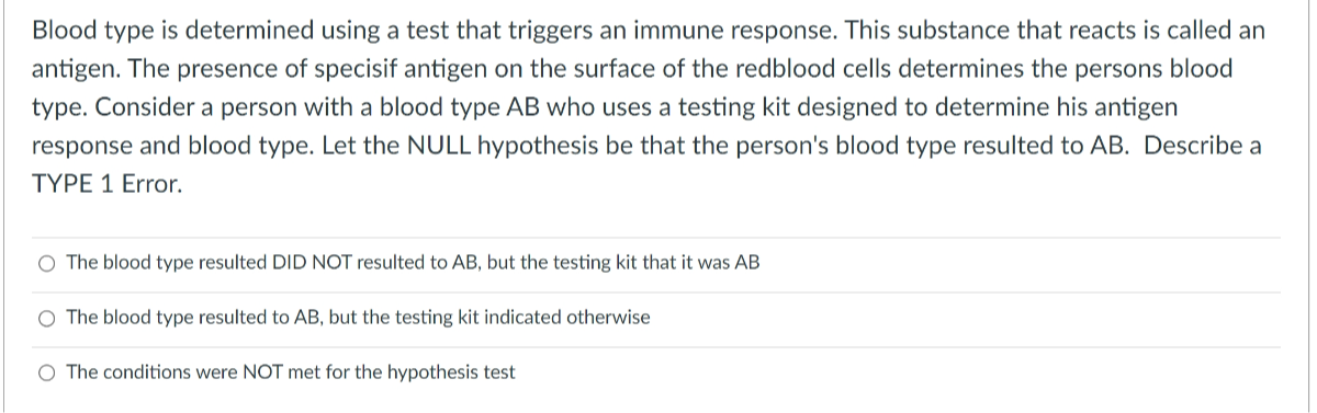 Blood type is determined using a test that triggers an immune response. This substance that reacts is called an antigen. The presence of specisif antigen on the surface of the redblood cells determines the persons blood type. Consider a person with a blood type A B who uses a testing kit designed to determine his antigen response and blood type. Let the NULL hypothesis be that the person's blood type resulted to AB. Describe a TYPE 1 Error.
The blood type resulted DID NOT resulted to A B, but the testing kit that it was A B
The blood type resulted to A B, but the testing kit indicated otherwise
The conditions were NOT met for the hypothesis test