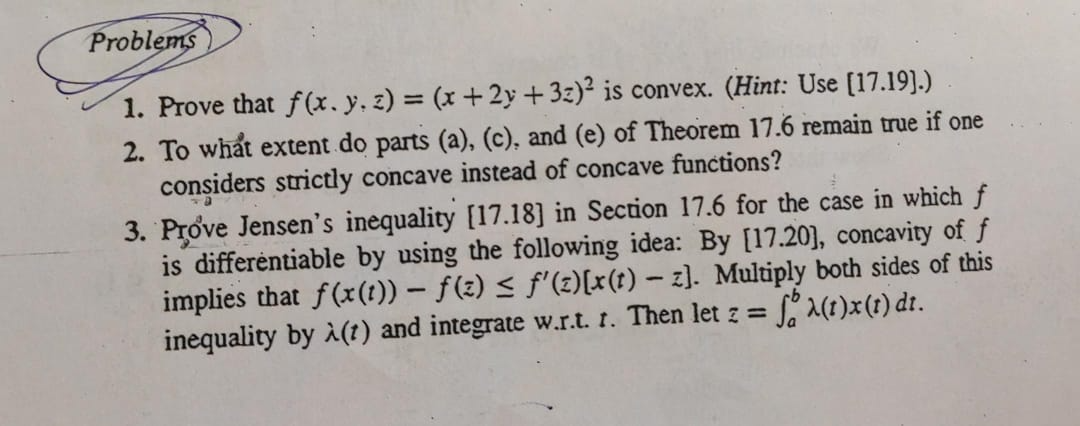 Problems
1. Prove that f(x, y, z)=(x+2 y+3 z)^2 is convex. (Hint: Use [17.19].)
2. To what extent do parts (a), (c), and (e) of Theorem 17.6 remain true if one considers strictly concave instead of concave functions?
3. Prove Jensen's inequality [17.18] in Section 17.6 for the case in which f is differentiable by using the following idea: By [17.20], concavity of f implies that f(x(t))-f(z) ≤ f^'(z)[x(t)-z]. Multiply both sides of this inequality by λ(t) and integrate w.r.t. t. Then let z=∫a^bλ(t) x(t) d t.