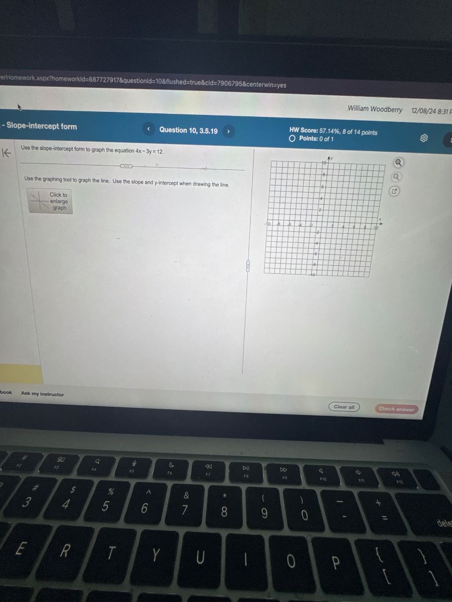 erthomework.aspxahomeworkld=687727917&questionld=10&flushed=true&cld=7906795&centerwin=yes
William Woodberry
12/08/24 8:31
- Slope-intercept form
Question 10, 3.5.19
HW Score: 57.14 %, 8 of 14 points
Points: 0 of 1

Use the slope-intercept form to graph the equation 4 x-3 y=12.

Use the graphing tool to graph the line. Use the slope and y-intercept when drawing the line.
Click to enlarge graph
Clear alt
Check answer
