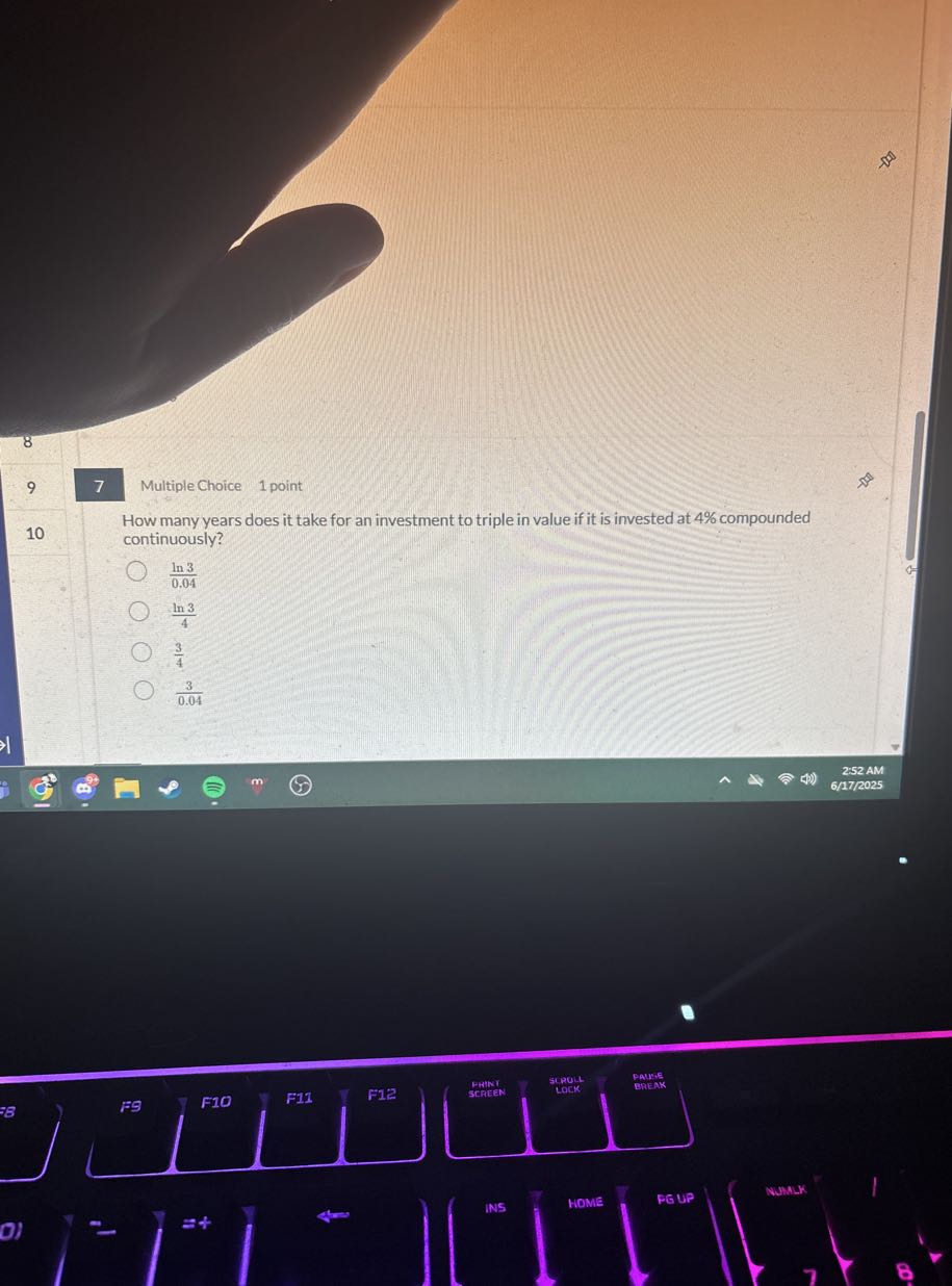 9
7
Multiple Choice 1 point

How many years does it take for an investment to triple in value if it is invested at 4 % compounded
10 continuously?
(ln 3)/(0.04)
(ln 3)/(4)
(3)/(4)
(3)/(0.04)
252 AM
6/17/2025
