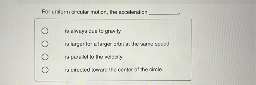 For uniform circular motion, the acceleration 
is always due to gravity
is larger for a larger orbit at the same speed
is parallel to the velocity
is directed toward the center of the circle