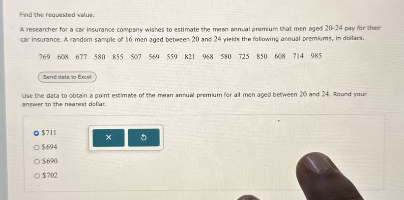Find the requested value.
A researcher for a car insurance company wishes to estimate the mean annual premium that men aged 20-24 pay for their car insurance. A random sample of 16 men aged between 20 and 24 yields the following annual premiums, in dollars.
769 608 677 580 855 507 569 559 821 968 580 725 850 608 714 985
Use the data to obtain a point estimate of the mean annual premium for all men aged between 20 and 24. Round your answer to the nearest dollar.
711694
690702