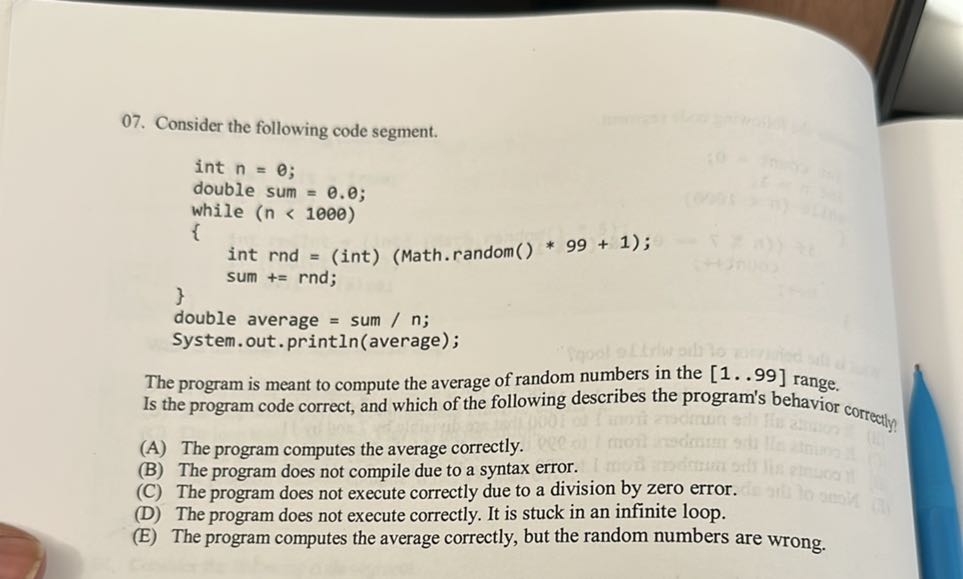 07. Consider the following code segment.
“`
        int n = 0;
        double sum = 0.0;
        while ( n<1000 )
        
            int rnd = (int) (Math.random() * 99 + 1);
            sum += rnd;

double average = sum / n;
System.out.println(average);
“`

The program is meant to compute the average of random numbers in the [1..99] range. Is the program code correct, and which of the following describes the program's behavior correctly?
(A) The program computes the average correctly.
(B) The program does not compile due to a syntax error.
(C) The program does not execute correctly due to a division by zero error.
(D) The program does not execute correctly. It is stuck in an infinite loop.
(E) The program computes the average correctly, but the random numbers are wrong.