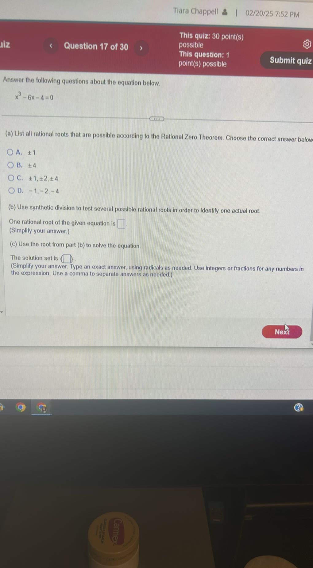 Tiara Chappell
02/20/25 7:52 PM
This quiz: 30 point(s)
Question 17 of 30
possible
This question: 1
point(s) possible
Submit quiz

Answer the following questions about the equation below.

    x^3-6 x-4=0

(a) List all rational roots that are possible according to the Rational Zero Theorem. Choose the correct answer below
A. ± 1
B. ± 4
C. ± 1, ± 2, ± 4
D. -1,-2,-4
(b) Use synthetic division to test several possible rational roots in order to identify one actual root.

One rational root of the given equation is □
(Simplify your answer.)
(c) Use the root from part (b) to solve the equation.

The solution set is □ }.
(Simplify your answer. Type an exact answer, using radicals as needed. Use integers or fractions for any numbers in the expression. Use a comma to separate answers as needed.)
Nexic