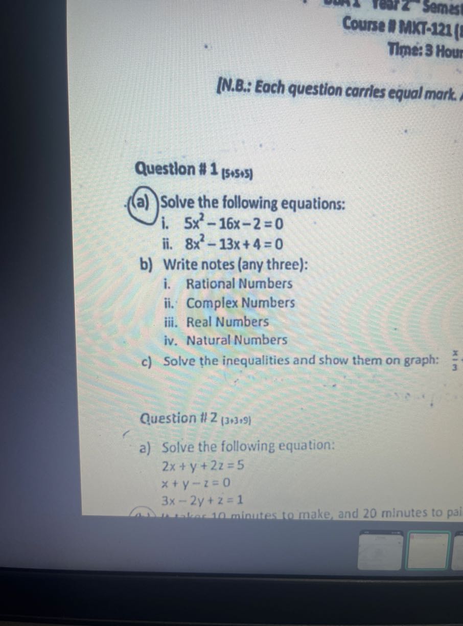Course #MKT-221 (
Time: 3 Hour
(N.B.: Each question carries equal mark.

Question #1 1 (5+5+5)
(a) Solve the following equations:
i. 5 x^2-16 x-2=0
ii. 8 x^2-13 x+4=0
b) Write notes (any three):
i. Rational Numbers
ii. Complex Numbers
iii. Real Numbers
iv. Natural Numbers
c) Solve the inequalities and show them on graph: (π)/(3)

Question #2 (3+3+9)
a) Solve the following equation:

    2 x+y+2 z=5 
        
        x+y-z=0 
        
        3 x-2 y+z=1
