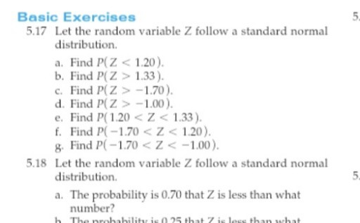 Basic Exercises

5,
5.17 Let the random variable Z follow a standard normal distribution.
a. Find P(Z<1.20).
b. Find P(Z>1.33).
c. Find P(Z>-1.70).
d. Find P(Z>-1.00).
e. Find P(1.20<Z<1.33).
f. Find P(-1.70<Z<1.20).
g. Find P(-1.70<Z<-1.00).
5.18 Let the random variable Z follow a standard normal distribution.

5
a. The probability is 0.70 that Z is less than what number?