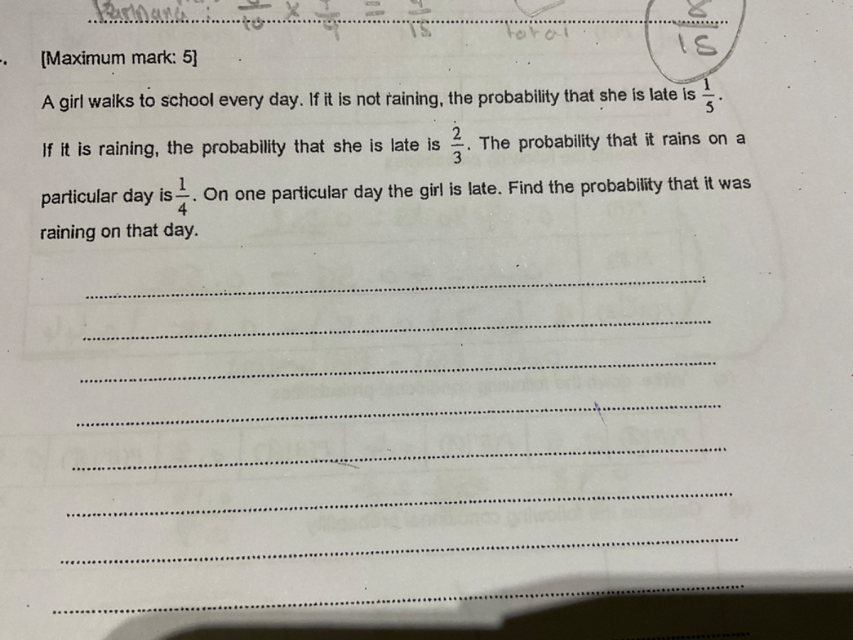 [Maximum mark: 5]
A girl waiks to school every day. If it is not raining, the probability that she is late is (1)/(5).
If it is raining, the probability that she is late is (2)/(3). The probability that it rains on a particular day is (1)/(4). On one particular day the girl is late. Find the probability that it was raining on that day.