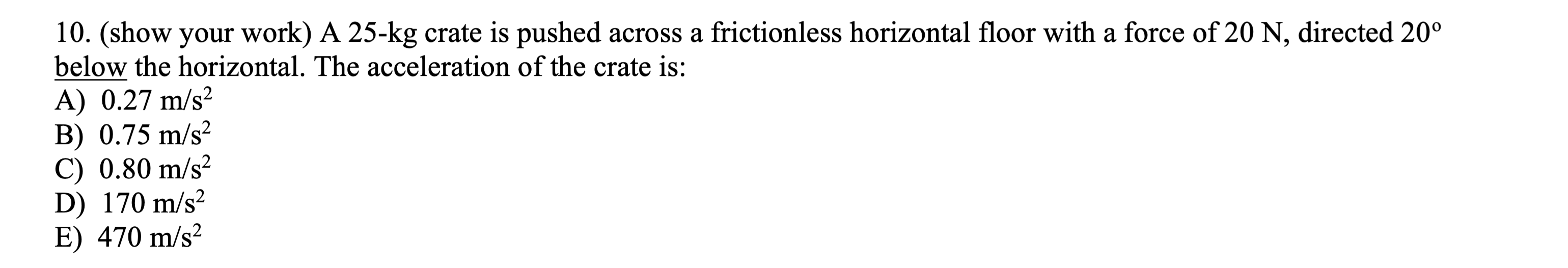 10. (show your work) A 25-kg crate is pushed across a frictionless horizontal floor with a force of 20 N , directed 20^∘ below the horizontal. The acceleration of the crate is:
A) 0.27  m / s^2
B) 0.75  m / s^2
C) 0.80  m / s^2
D) 170  m / s^2
E) 470  m / s^2
