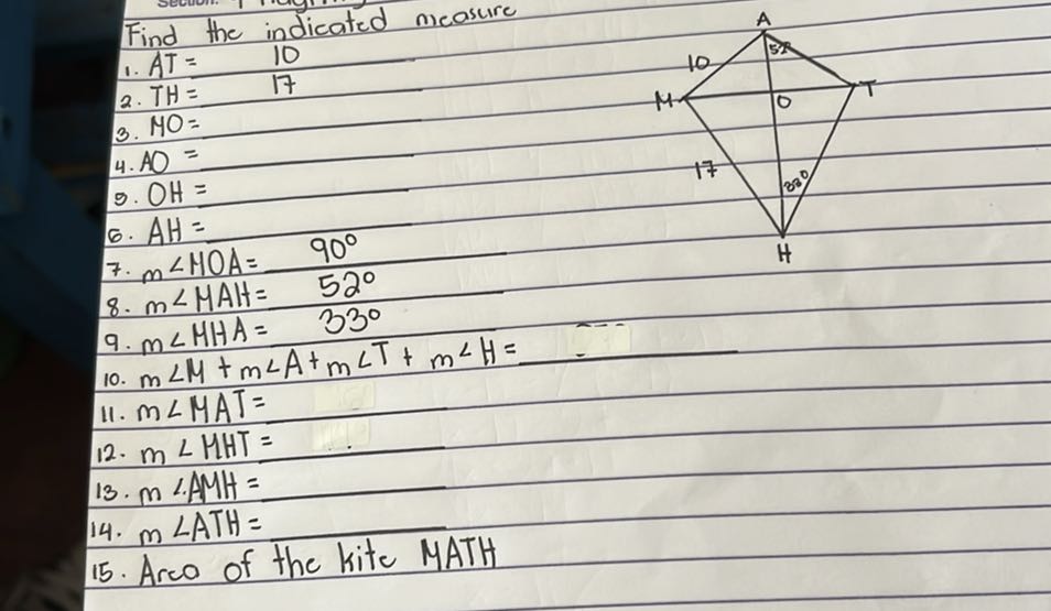 Find the indieated measure
Find the indicaled 10
1. AT=17
2. T H=17
3. MO=
4. A O=
9. OH=
6. A H=
7. m ∠ M O A=90^∘
8. m ∠ M A H=52^∘
9. m ∠ M H A=33^∘
10. m ∠ M+m ∠ A+m ∠ T+m ∠ H=
11. m ∠ M A T=
12. m ∠ H H T=
13. m / AMH=
14. m ∠ A T H=
15. Area of the kite MATH