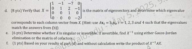 d. (8 pts) Verify that X=[
    1     -1     -7     0 
     0     1     2     -1 
     0     0     1     0 
     0     0     0     -2
] is the matrix of eigenvectors and determine which eigenvalue corresponds to each column vector from X. (Hint: use A 𝐱i=λi𝐱i, i=1,2,3 and 4 such that the eigenvalues match the answers from (b))
e. ( 6 pts ) Determine whether X is singular or invertible. If invertible, find X^-1 using either Gauss-Jordan elimination or the matrix of cofactors.
f. (1 pts) Based on your results of part (d) and without calculation write the product of X^-1 A X.