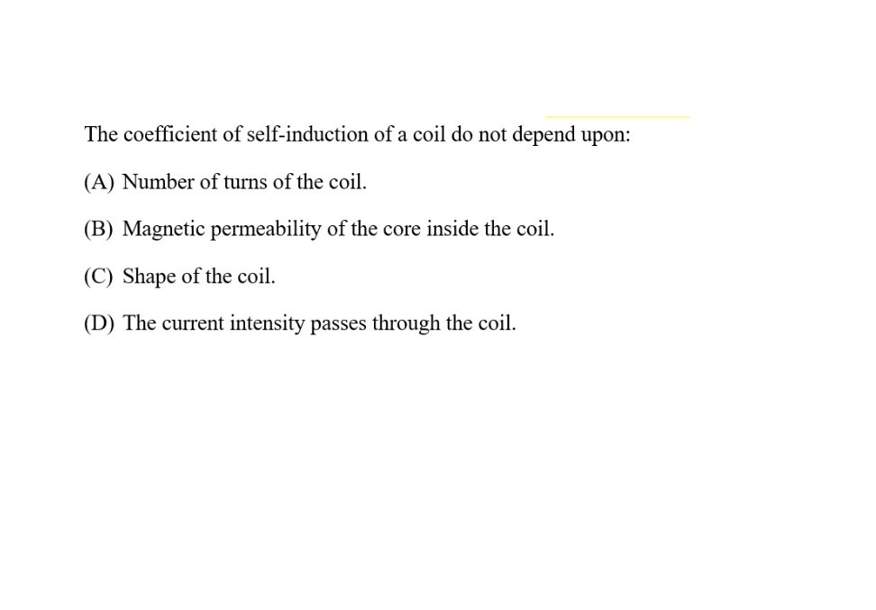 The coefficient of self-induction of a coil do not depend upon:
(A) Number of turns of the coil.
(B) Magnetic permeability of the core inside the coil.
(C) Shape of the coil.
(D) The current intensity passes through the coil.