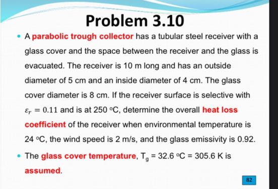 Problem 3.10
- A parabolic trough collector has a tubular steel receiver with a glass cover and the space between the receiver and the glass is evacuated. The receiver is 10 m long and has an outside diameter of 5 cm and an inside diameter of 4 cm . The glass cover diameter is 8 cm . If the receiver surface is selective with εr=0.11 and is at 250^∘C, determine the overall heat loss coefficient of the receiver when environmental temperature is 24^∘C, the wind speed is 2  m / s, and the glass emissivity is 0.92 .
- The glass cover temperature, Tg=32.6^∘C=305.6  K is assumed.
82