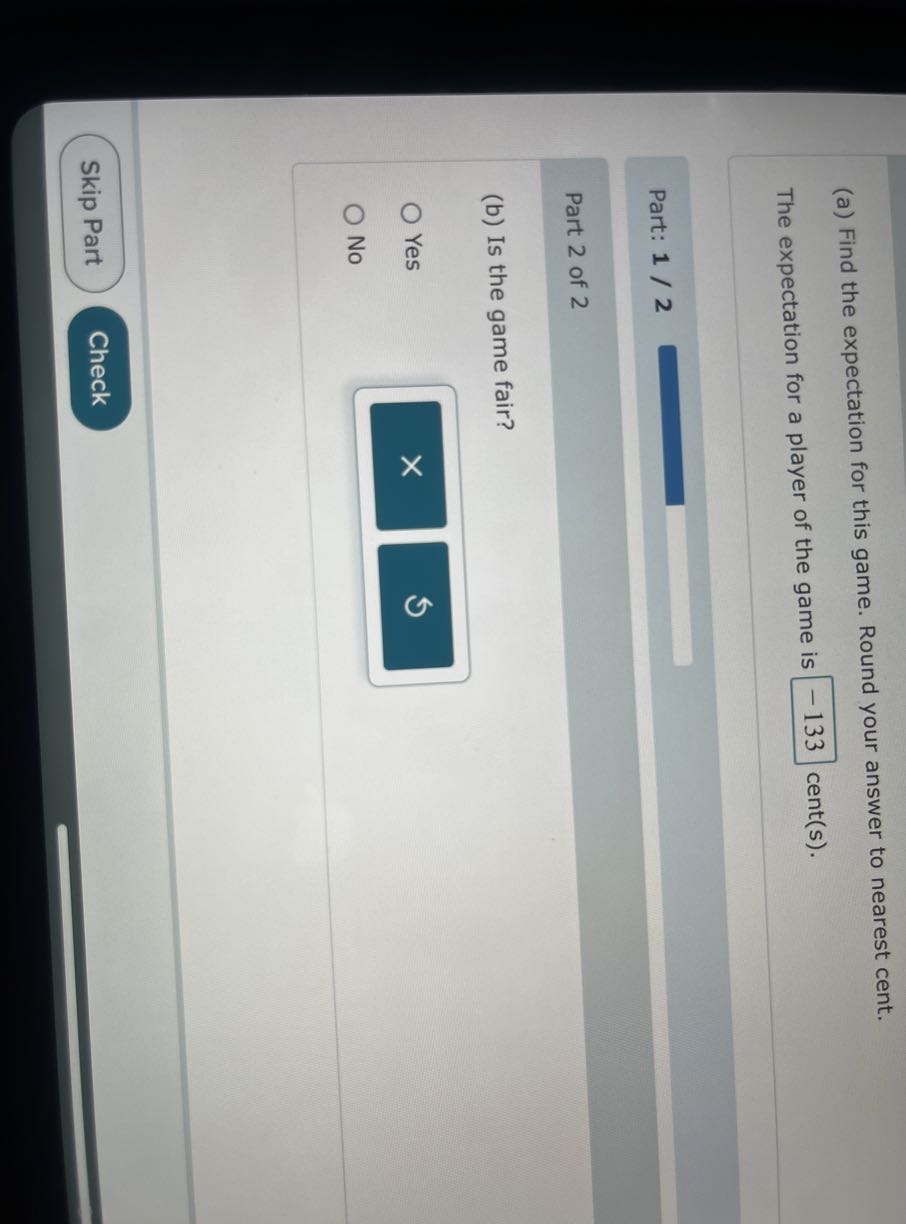 (a) Find the expectation for this game. Round your answer to nearest cent.

The expectation for a player of the game is -133 cent(s).

Part: 1 / 2

Part 2 of 2
(b) Is the game fair?
Yes
No
Skip Part
Check