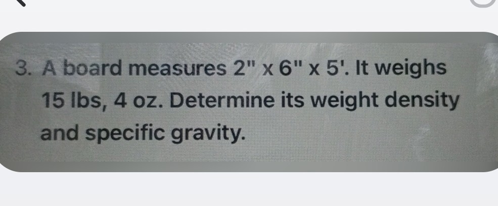 3. A board measures 2^''× 6^''× 5^'. It weighs 15 lbs, 4 oz. Determine its weight density and specific gravity.