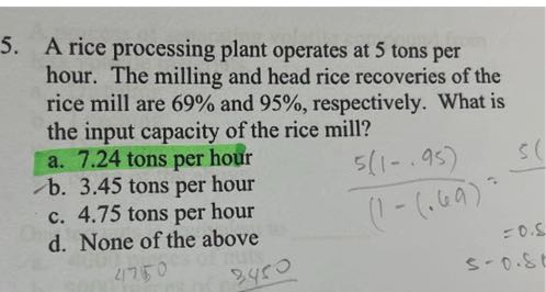 5. A rice processing plant operates at 5 tons per hour. The milling and head rice recoveries of the rice mill are 69 % and 95 %, respectively. What is the input capacity of the rice mill?
a. 7.24 tons per hour
b. 3.45 tons per hour
c. 4.75 tons per hour
d. None of the above