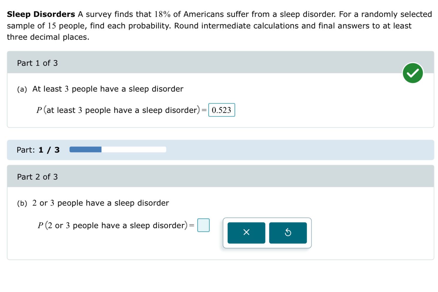 Sleep Disorders A survey finds that 18 % of Americans suffer from a sleep disorder. For a randomly selected sample of 15 people, find each probability. Round intermediate calculations and final answers to at least three decimal places.

Part 1 of 3
(a) At least 3 people have a sleep disorder

    P( at least  3  people have a sleep disorder )=0.523


Part: 1 / 3

Part 2 of 3
(b) 2 or 3 people have a sleep disorder
P(2 or 3 people have a sleep disorder )= □