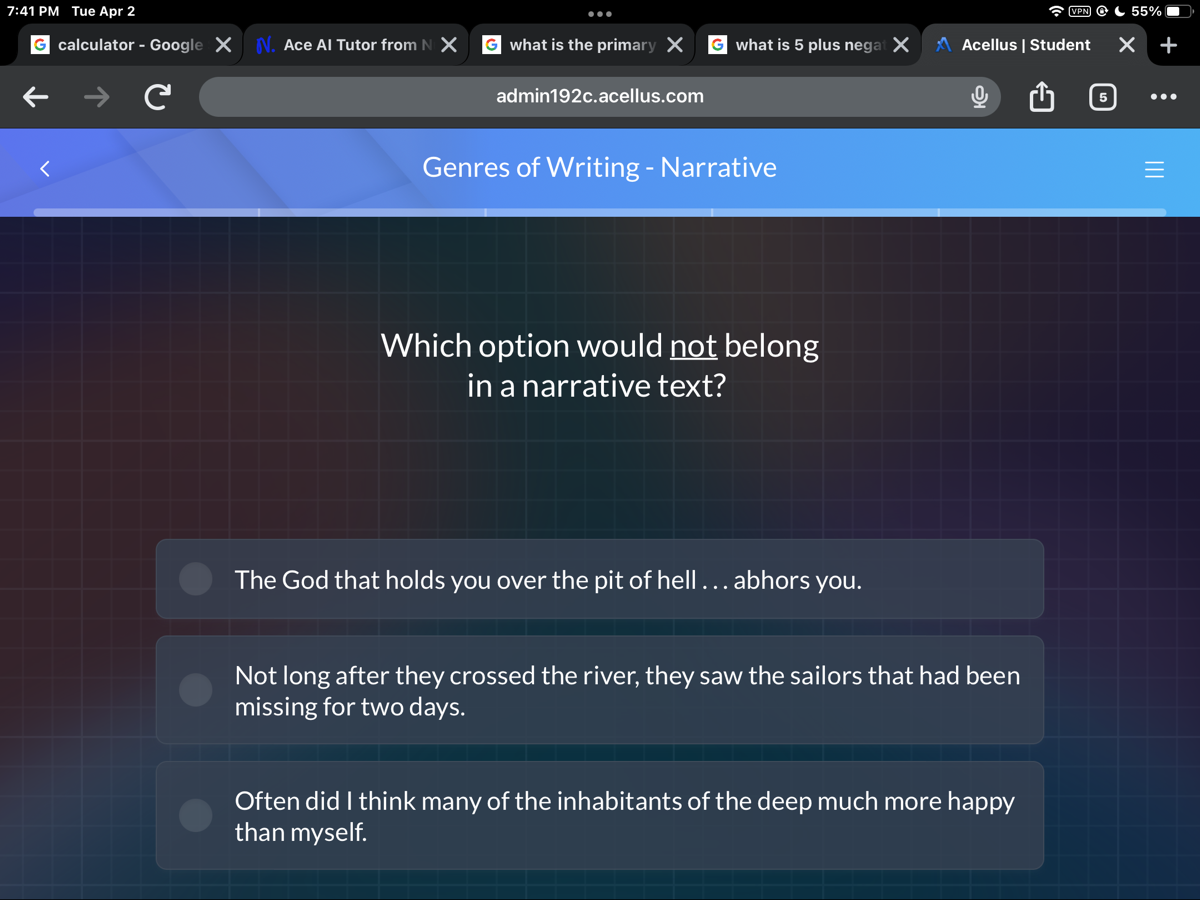 7:41 PM Tue Apr 2
calculator - Google
1. Ace Al Tutor from
what is the primary
what is 5 plus nega
A Acellus | Student
55 %
admin192c.acellus.com
Genres of Writing - Narrative
Which option would not belong in a narrative text?

The God that holds you over the pit of hell ... abhors you.

Not long after they crossed the river, they saw the sailors that had been missing for two days.

Often did I think many of the inhabitants of the deep much more happy than myself.
